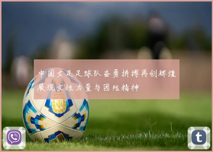 中国女足足球队奋勇拼搏再创辉煌展现女性力量与团结精神