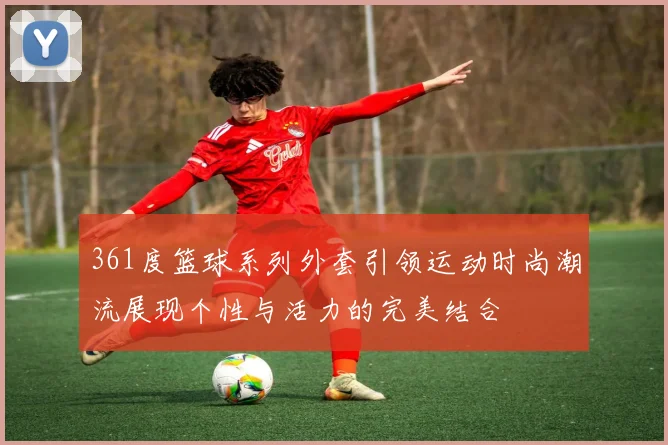 361度篮球系列外套引领运动时尚潮流展现个性与活力的完美结合
