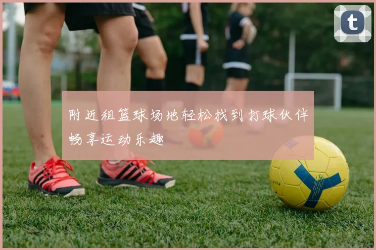 附近租篮球场地轻松找到打球伙伴畅享运动乐趣