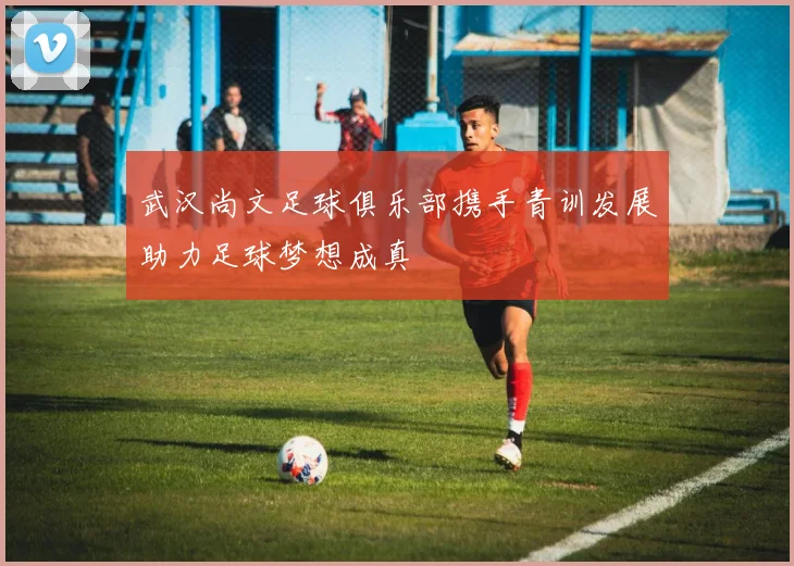 武汉尚文足球俱乐部携手青训发展助力足球梦想成真