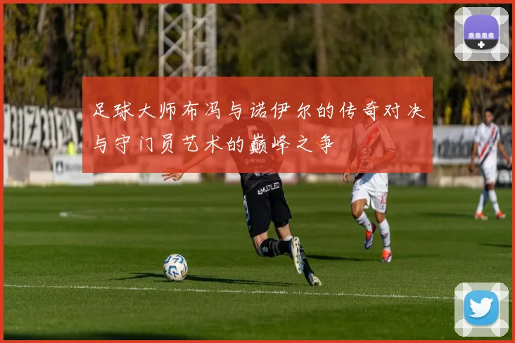 足球大师布冯与诺伊尔的传奇对决与守门员艺术的巅峰之争