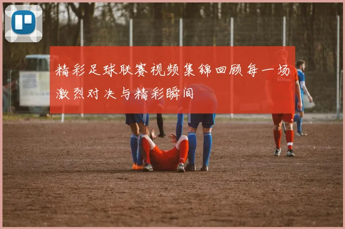 精彩足球联赛视频集锦回顾每一场激烈对决与精彩瞬间