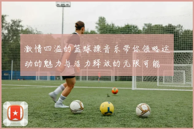 激情四溢的篮球操音乐带你领略运动的魅力与活力释放的无限可能
