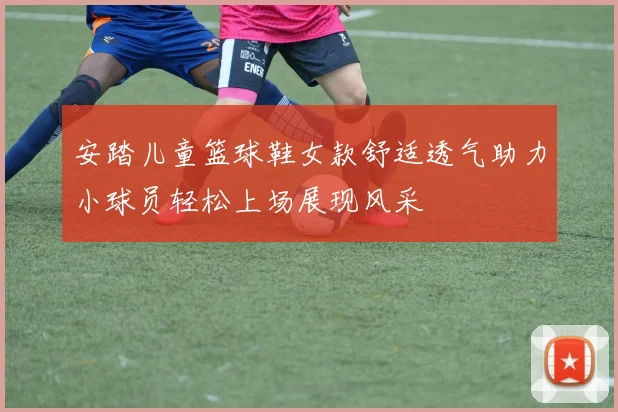 安踏儿童篮球鞋女款舒适透气助力小球员轻松上场展现风采