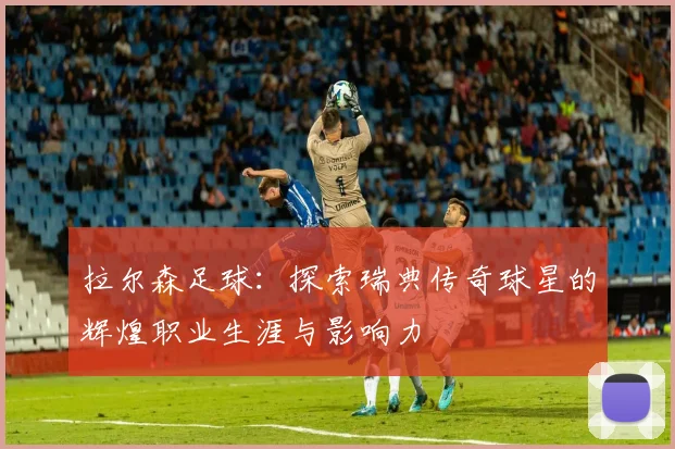 拉尔森足球：探索瑞典传奇球星的辉煌职业生涯与影响力