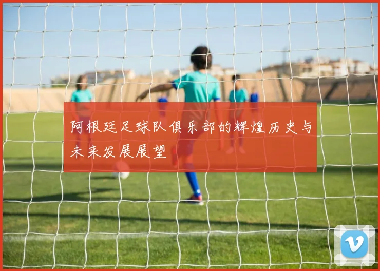 阿根廷足球队俱乐部的辉煌历史与未来发展展望